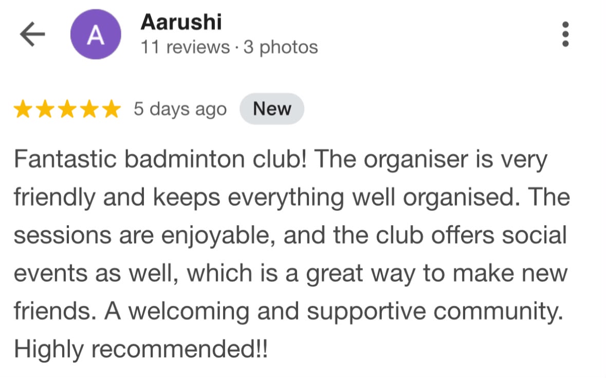 Five-star Google review from Aarushi: Fantastic badminton club! The organiser is very friendly and keeps everything well organised. The sessions are enjoyable, and the club offers social events as well, which is a great way to make new friends. A welcoming and supportive community. Highly recommended!!