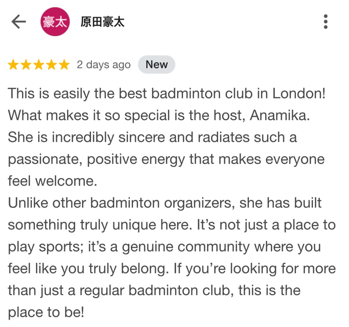 Five-star Google review from 原田豪太: This is easily the best badminton club in London! What makes it so special is the host, Anamika. She is incredibly sincere and radiates such a passionate, positive energy that makes everyone feel welcome. Unlike other badminton organizers, she has built something truly unique here. It's not just a place to play sports; it's a genuine community where you feel like you truly belong.