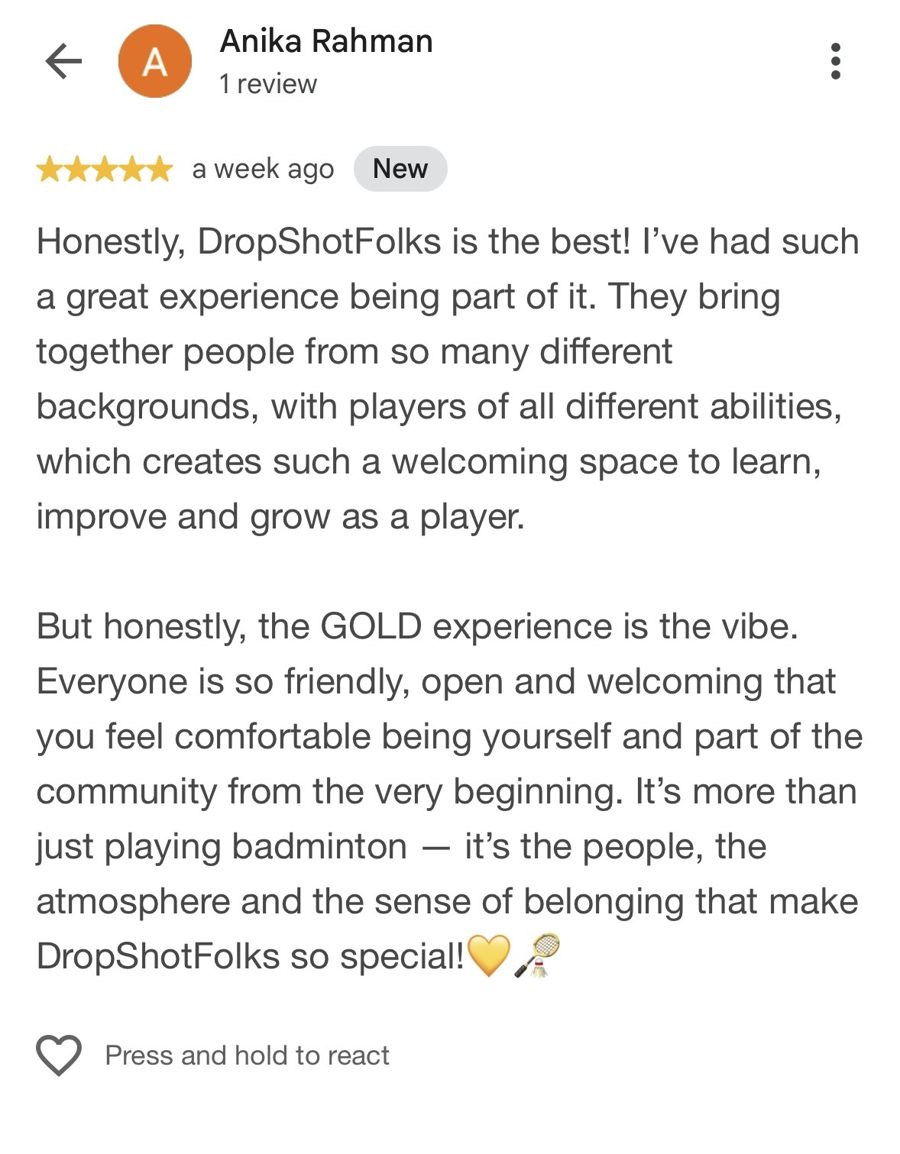 Five-star Google review from Anika Rahman: Honestly, DropShotFolks is the best! I've had such a great experience being part of it. They bring together people from so many different backgrounds, with players of all different abilities, which creates such a welcoming space to learn, improve and grow as a player. But honestly, the GOLD experience is the vibe. Everyone is so friendly, open and welcoming that you feel comfortable being yourself and part of the community from the very beginning. It's more than just playing badminton — it's the people, the atmosphere and the sense of belonging that make DropShotFolks so special!