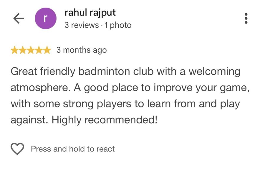 Five-star Google review from rahul rajput: Great friendly badminton club with a welcoming atmosphere. A good place to improve your game, with some strong players to learn from and play against. Highly recommended!